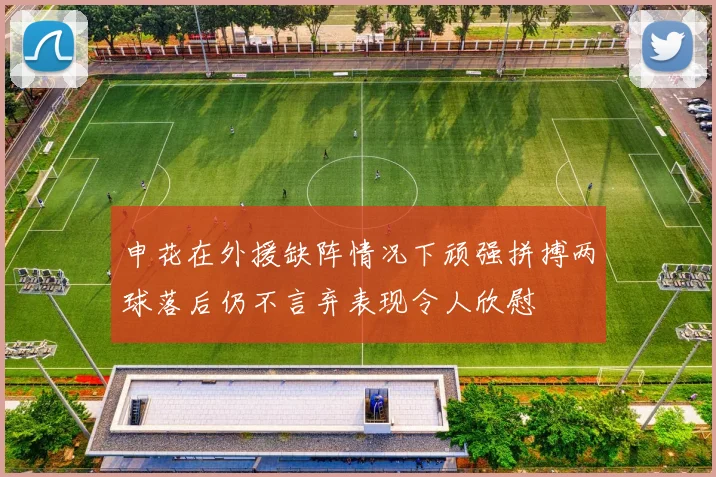 申花在外援缺阵情况下顽强拼搏两球落后仍不言弃表现令人欣慰