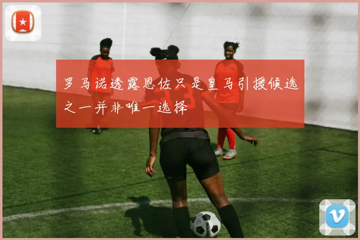 罗马诺透露恩佐只是皇马引援候选之一并非唯一选择