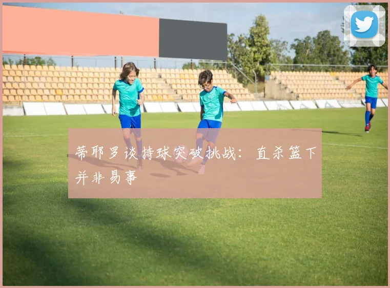 蒂耶罗谈持球突破挑战：直杀篮下并非易事