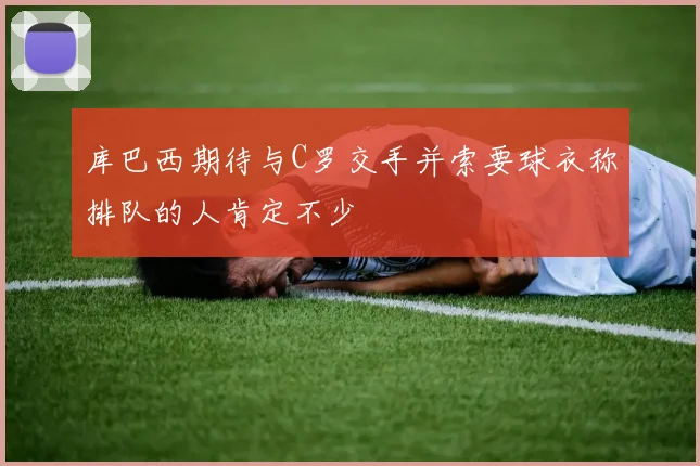 库巴西期待与C罗交手并索要球衣称排队的人肯定不少