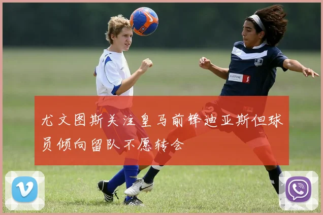 尤文图斯关注皇马前锋迪亚斯但球员倾向留队不愿转会