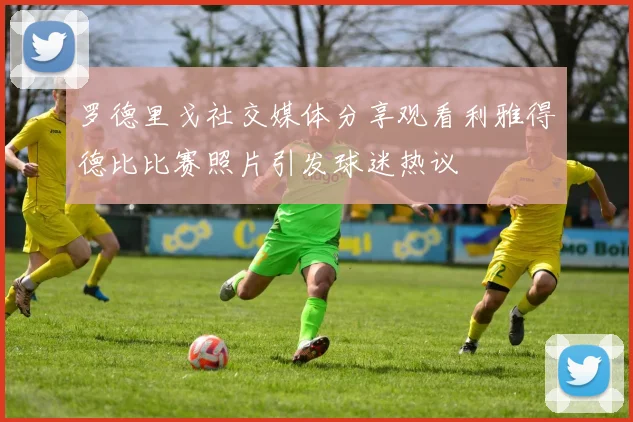 罗德里戈社交媒体分享观看利雅得德比比赛照片引发球迷热议