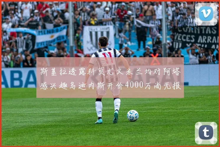 斯基拉透露科莫尤文米兰均对阿塔感兴趣乌迪内斯开价4000万尚无报价