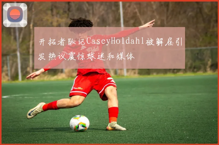 开拓者队记CaseyHoldahl被解雇引发热议震惊球迷和媒体